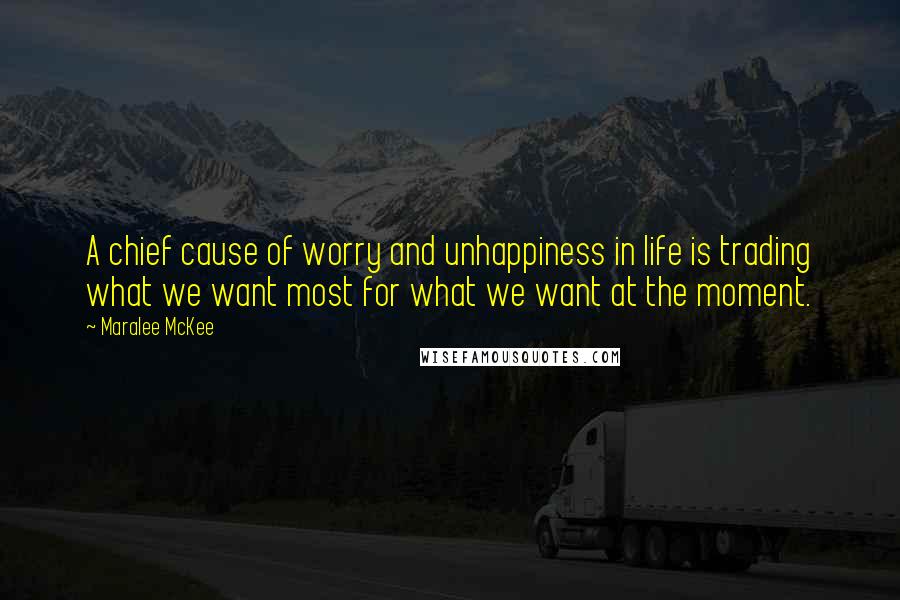 Maralee McKee Quotes: A chief cause of worry and unhappiness in life is trading what we want most for what we want at the moment.