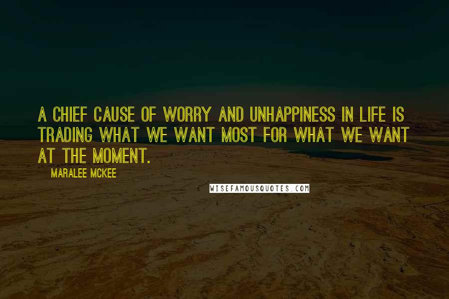 Maralee McKee Quotes: A chief cause of worry and unhappiness in life is trading what we want most for what we want at the moment.