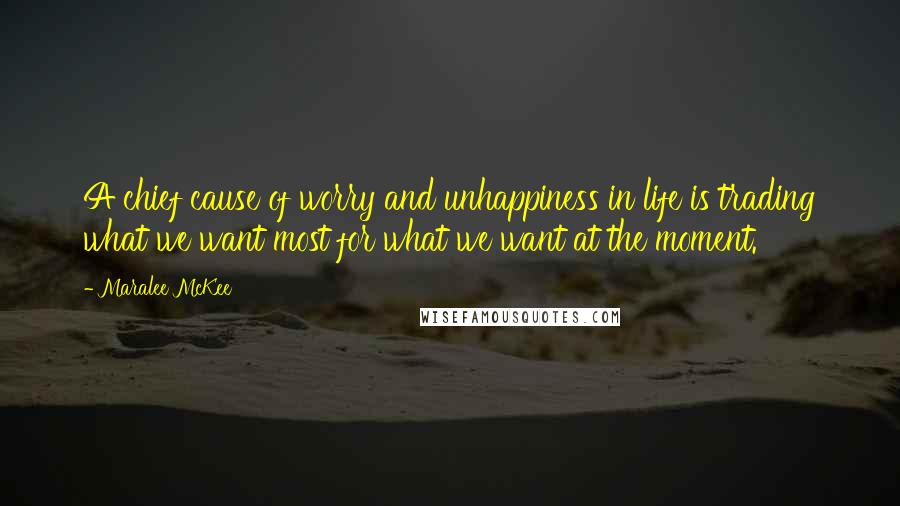 Maralee McKee Quotes: A chief cause of worry and unhappiness in life is trading what we want most for what we want at the moment.
