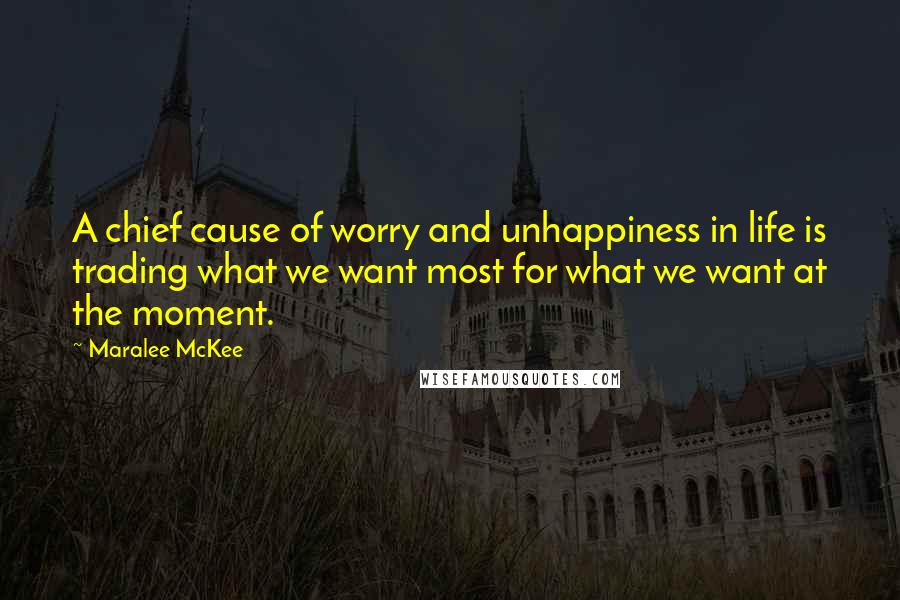 Maralee McKee Quotes: A chief cause of worry and unhappiness in life is trading what we want most for what we want at the moment.