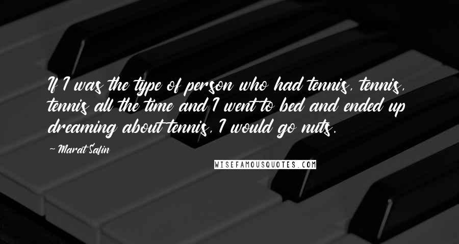 Marat Safin Quotes: If I was the type of person who had tennis, tennis, tennis all the time and I went to bed and ended up dreaming about tennis, I would go nuts.