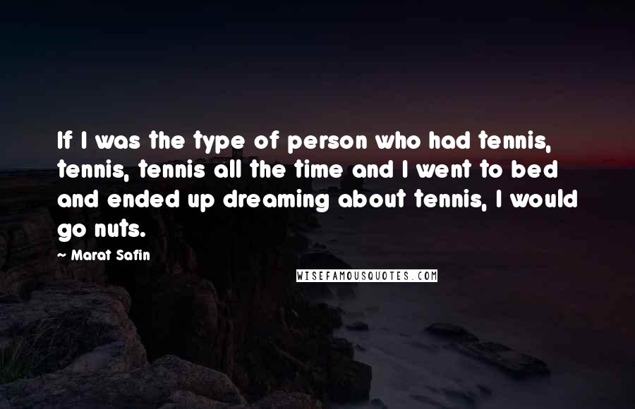 Marat Safin Quotes: If I was the type of person who had tennis, tennis, tennis all the time and I went to bed and ended up dreaming about tennis, I would go nuts.