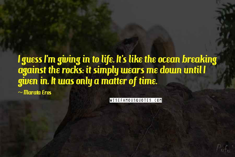 Marata Eros Quotes: I guess I'm giving in to life. It's like the ocean breaking against the rocks: it simply wears me down until I given in. It was only a matter of time.