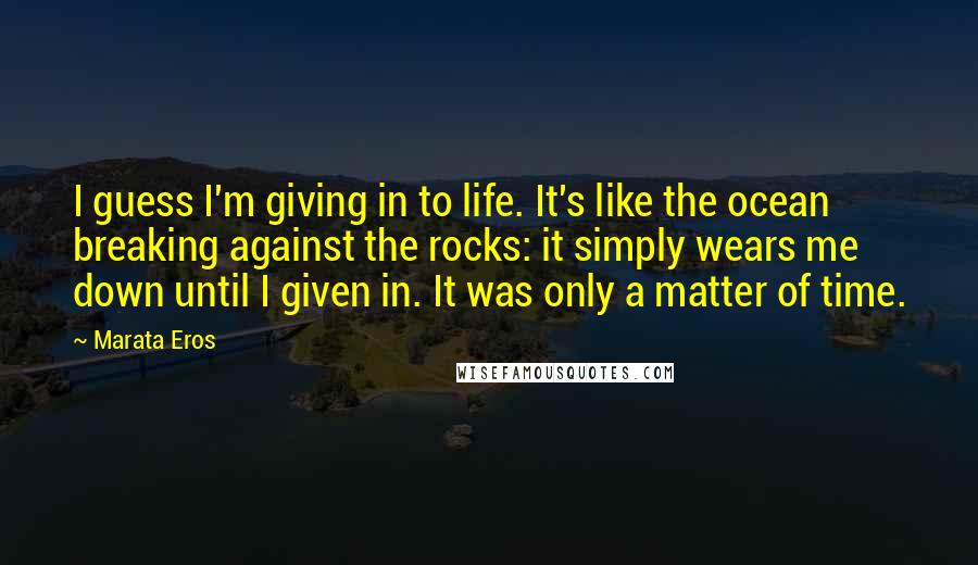 Marata Eros Quotes: I guess I'm giving in to life. It's like the ocean breaking against the rocks: it simply wears me down until I given in. It was only a matter of time.