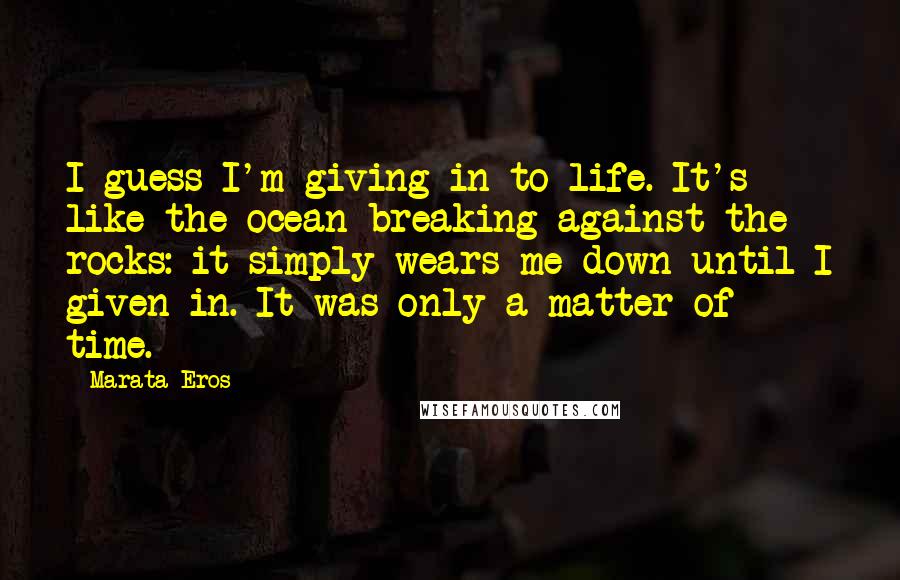 Marata Eros Quotes: I guess I'm giving in to life. It's like the ocean breaking against the rocks: it simply wears me down until I given in. It was only a matter of time.