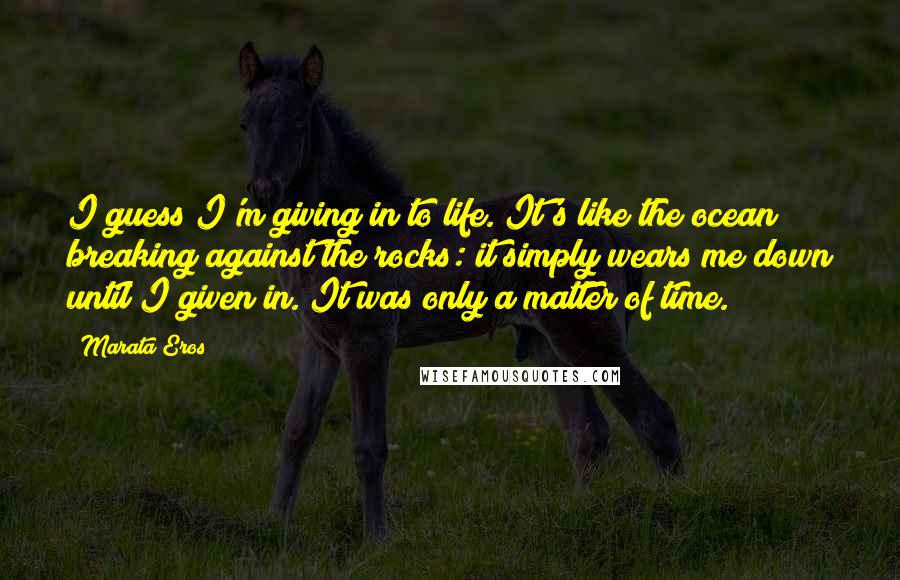 Marata Eros Quotes: I guess I'm giving in to life. It's like the ocean breaking against the rocks: it simply wears me down until I given in. It was only a matter of time.