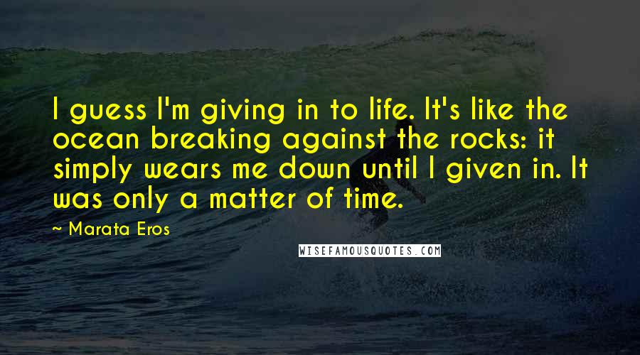 Marata Eros Quotes: I guess I'm giving in to life. It's like the ocean breaking against the rocks: it simply wears me down until I given in. It was only a matter of time.