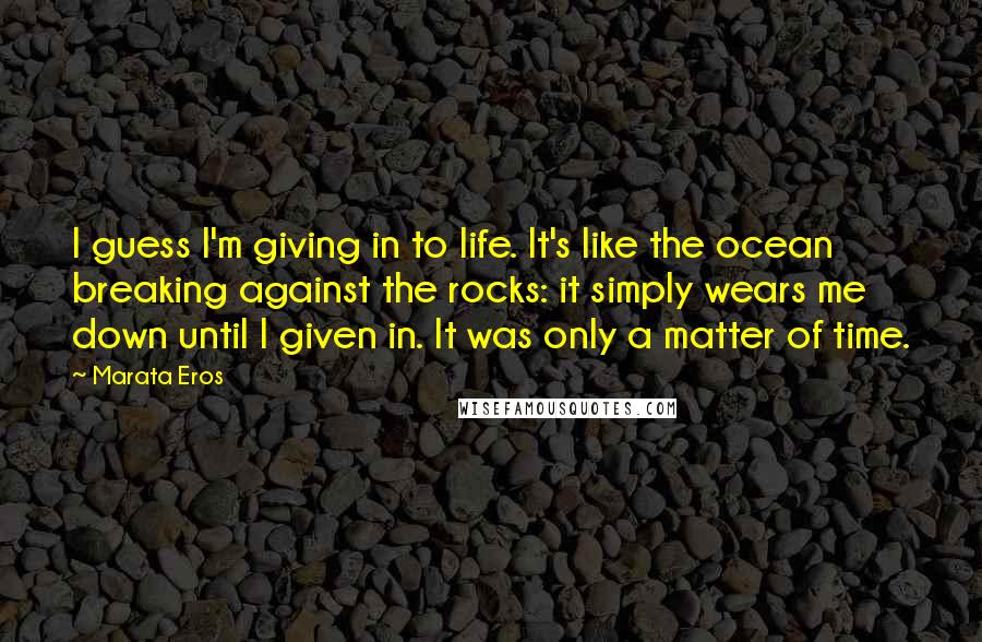 Marata Eros Quotes: I guess I'm giving in to life. It's like the ocean breaking against the rocks: it simply wears me down until I given in. It was only a matter of time.