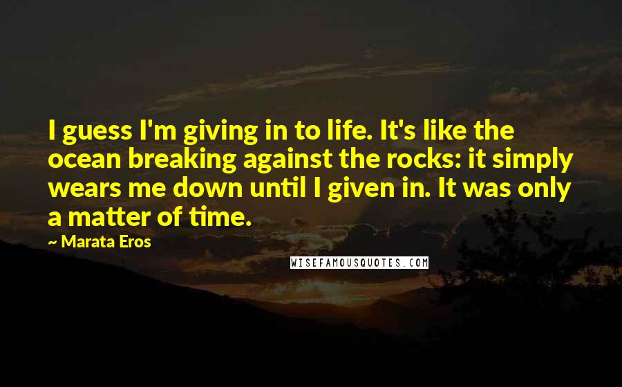Marata Eros Quotes: I guess I'm giving in to life. It's like the ocean breaking against the rocks: it simply wears me down until I given in. It was only a matter of time.