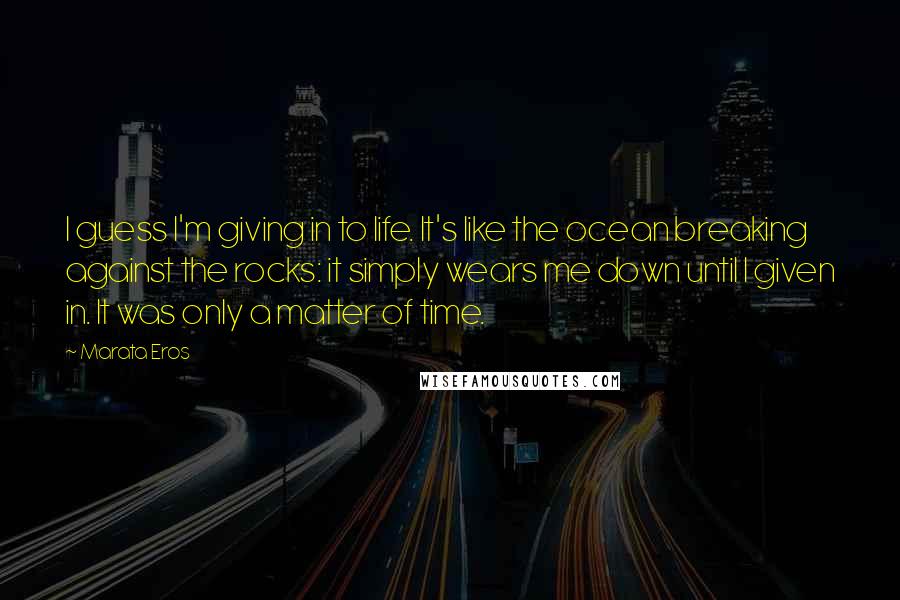 Marata Eros Quotes: I guess I'm giving in to life. It's like the ocean breaking against the rocks: it simply wears me down until I given in. It was only a matter of time.