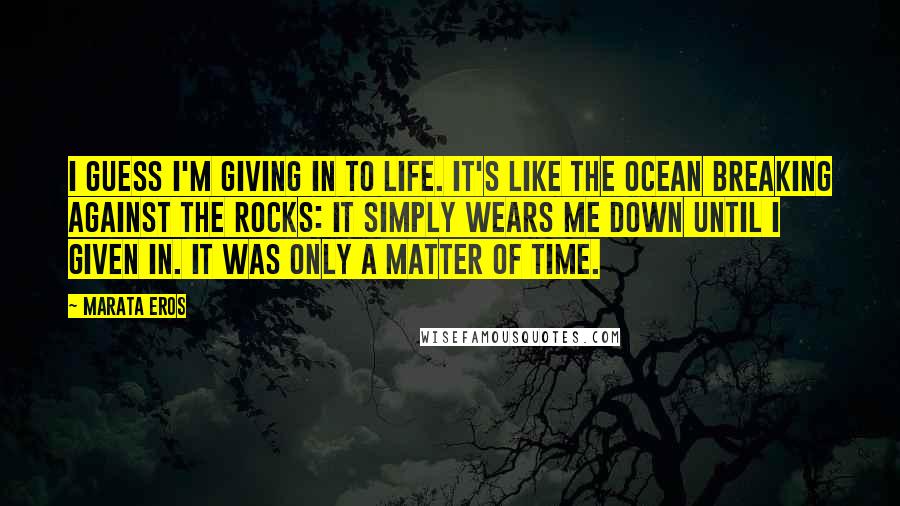 Marata Eros Quotes: I guess I'm giving in to life. It's like the ocean breaking against the rocks: it simply wears me down until I given in. It was only a matter of time.