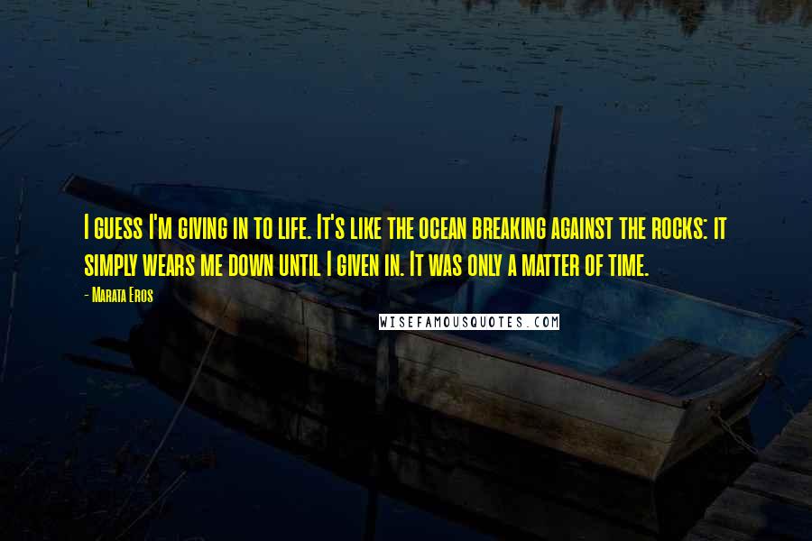 Marata Eros Quotes: I guess I'm giving in to life. It's like the ocean breaking against the rocks: it simply wears me down until I given in. It was only a matter of time.