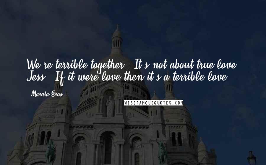 Marata Eros Quotes: We're terrible together.""It's not about true love, Jess.""If it were love then it's a terrible love.