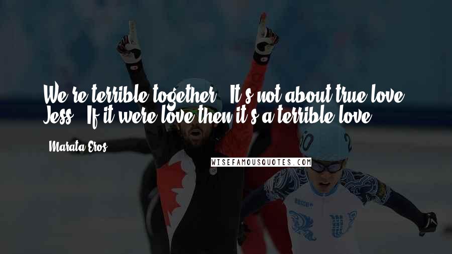 Marata Eros Quotes: We're terrible together.""It's not about true love, Jess.""If it were love then it's a terrible love.