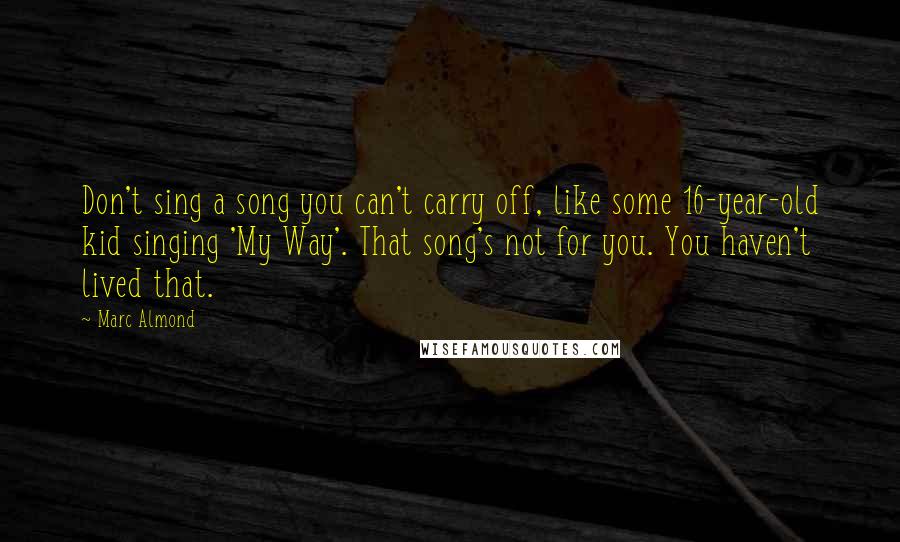 Marc Almond Quotes: Don't sing a song you can't carry off, like some 16-year-old kid singing 'My Way'. That song's not for you. You haven't lived that.