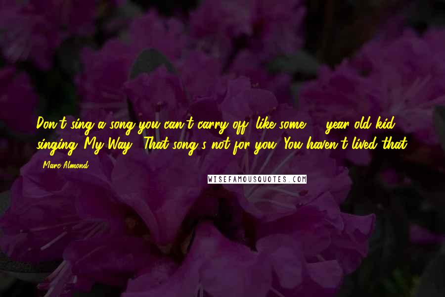 Marc Almond Quotes: Don't sing a song you can't carry off, like some 16-year-old kid singing 'My Way'. That song's not for you. You haven't lived that.