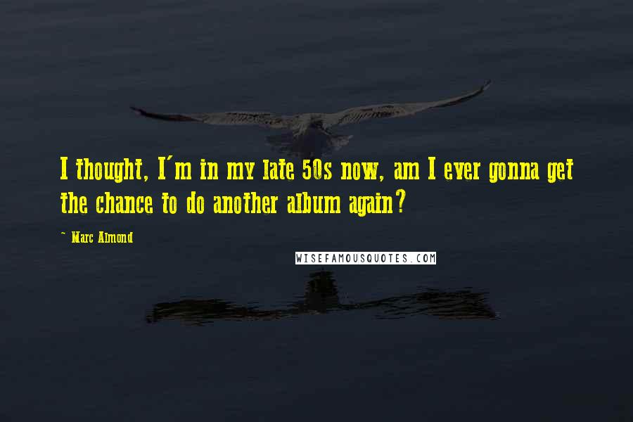 Marc Almond Quotes: I thought, I'm in my late 50s now, am I ever gonna get the chance to do another album again?