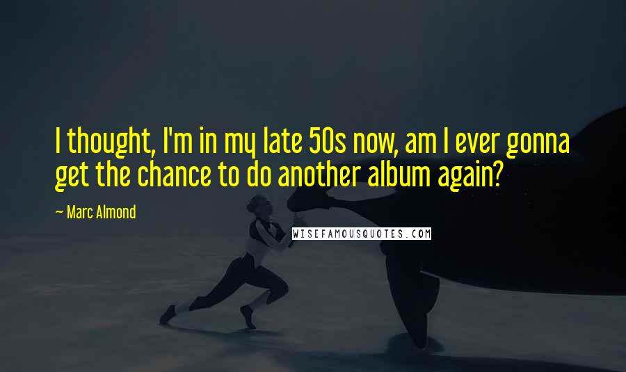 Marc Almond Quotes: I thought, I'm in my late 50s now, am I ever gonna get the chance to do another album again?