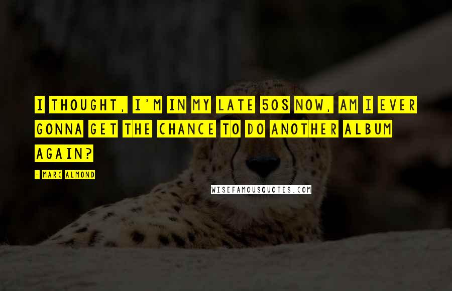 Marc Almond Quotes: I thought, I'm in my late 50s now, am I ever gonna get the chance to do another album again?