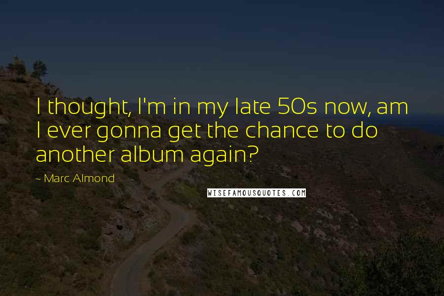 Marc Almond Quotes: I thought, I'm in my late 50s now, am I ever gonna get the chance to do another album again?