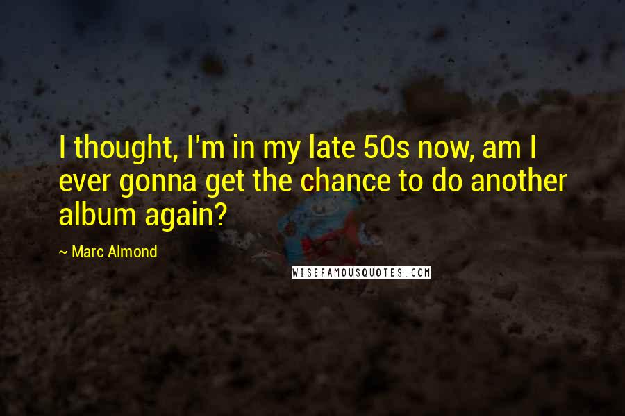 Marc Almond Quotes: I thought, I'm in my late 50s now, am I ever gonna get the chance to do another album again?