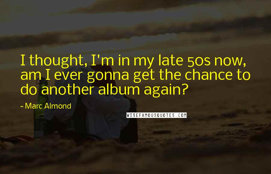 Marc Almond Quotes: I thought, I'm in my late 50s now, am I ever gonna get the chance to do another album again?