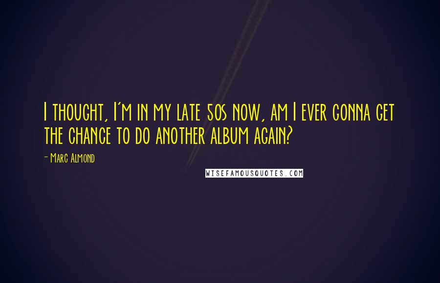 Marc Almond Quotes: I thought, I'm in my late 50s now, am I ever gonna get the chance to do another album again?