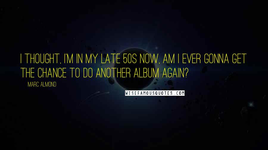 Marc Almond Quotes: I thought, I'm in my late 50s now, am I ever gonna get the chance to do another album again?