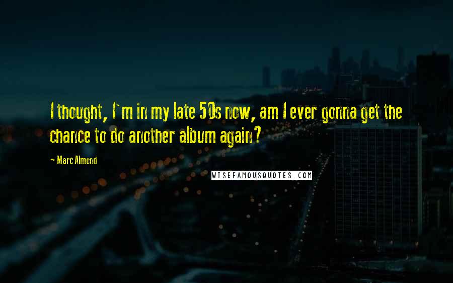Marc Almond Quotes: I thought, I'm in my late 50s now, am I ever gonna get the chance to do another album again?