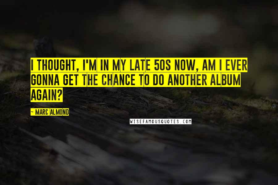 Marc Almond Quotes: I thought, I'm in my late 50s now, am I ever gonna get the chance to do another album again?