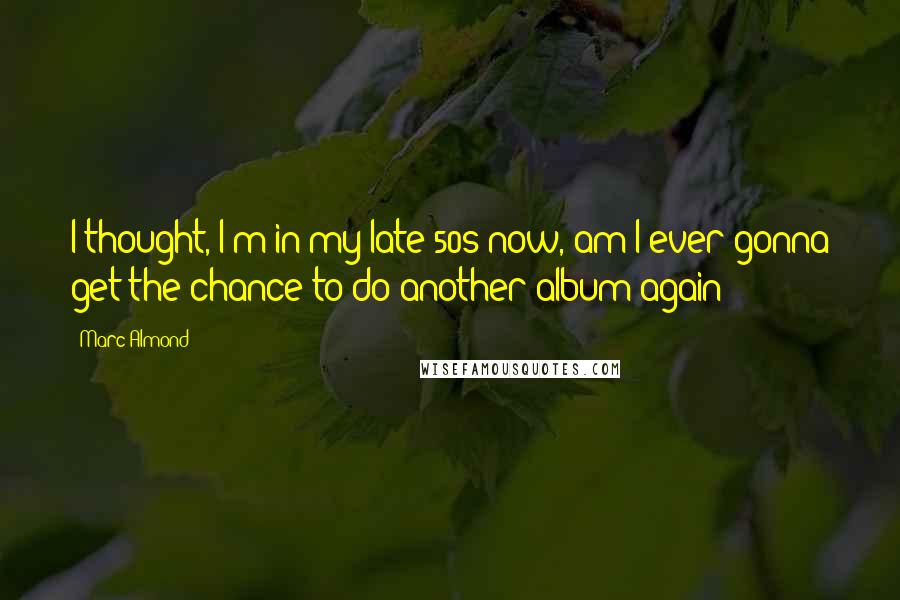 Marc Almond Quotes: I thought, I'm in my late 50s now, am I ever gonna get the chance to do another album again?