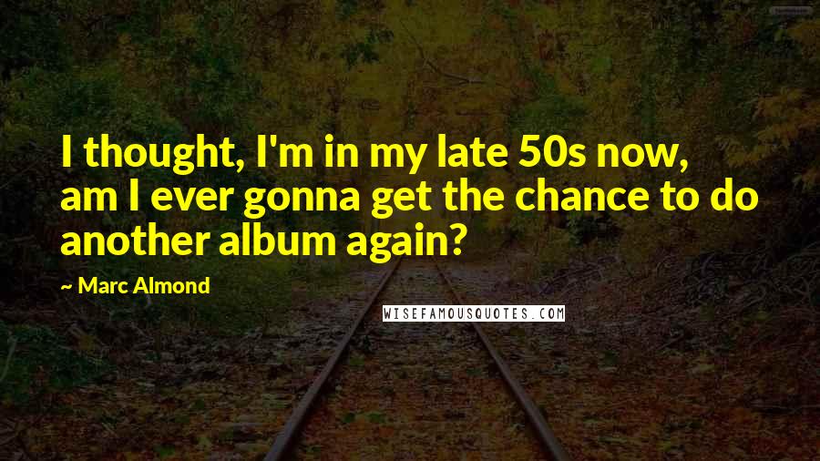 Marc Almond Quotes: I thought, I'm in my late 50s now, am I ever gonna get the chance to do another album again?