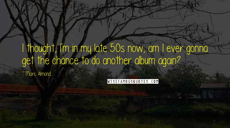 Marc Almond Quotes: I thought, I'm in my late 50s now, am I ever gonna get the chance to do another album again?