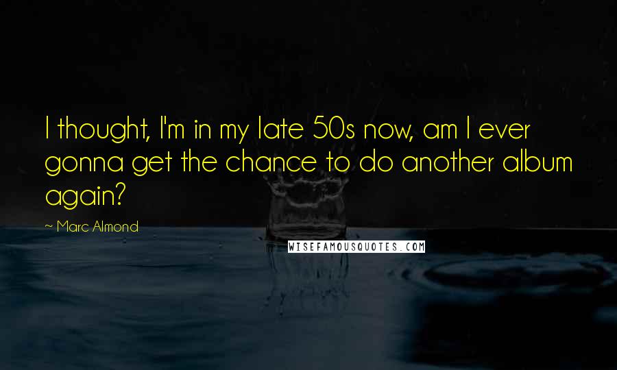 Marc Almond Quotes: I thought, I'm in my late 50s now, am I ever gonna get the chance to do another album again?