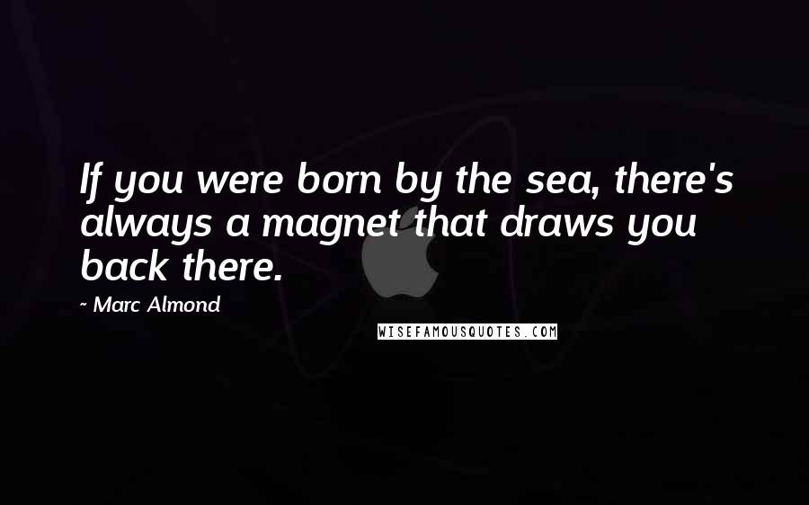 Marc Almond Quotes: If you were born by the sea, there's always a magnet that draws you back there.