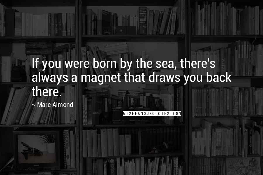 Marc Almond Quotes: If you were born by the sea, there's always a magnet that draws you back there.