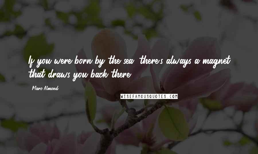 Marc Almond Quotes: If you were born by the sea, there's always a magnet that draws you back there.