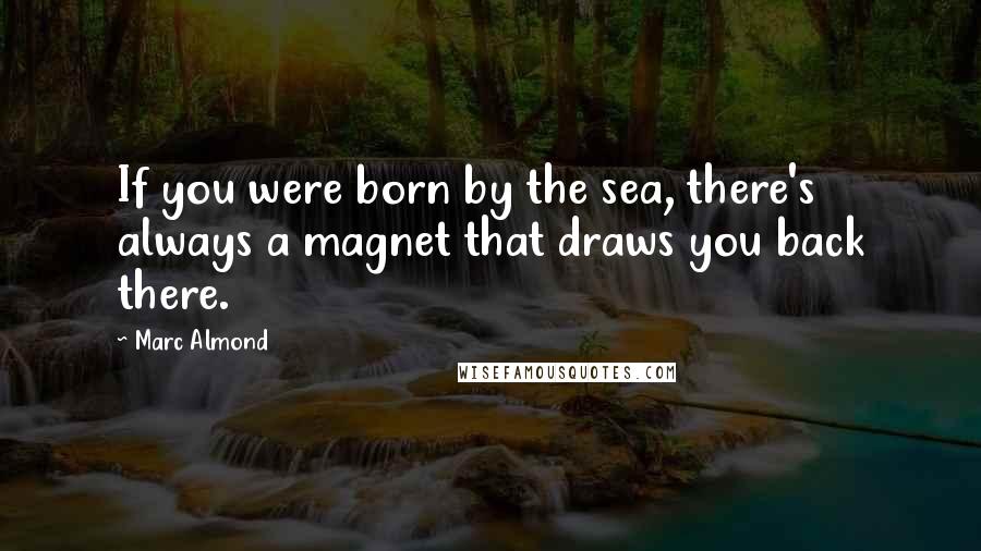 Marc Almond Quotes: If you were born by the sea, there's always a magnet that draws you back there.