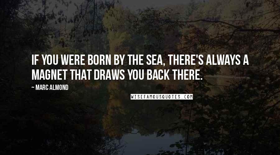 Marc Almond Quotes: If you were born by the sea, there's always a magnet that draws you back there.