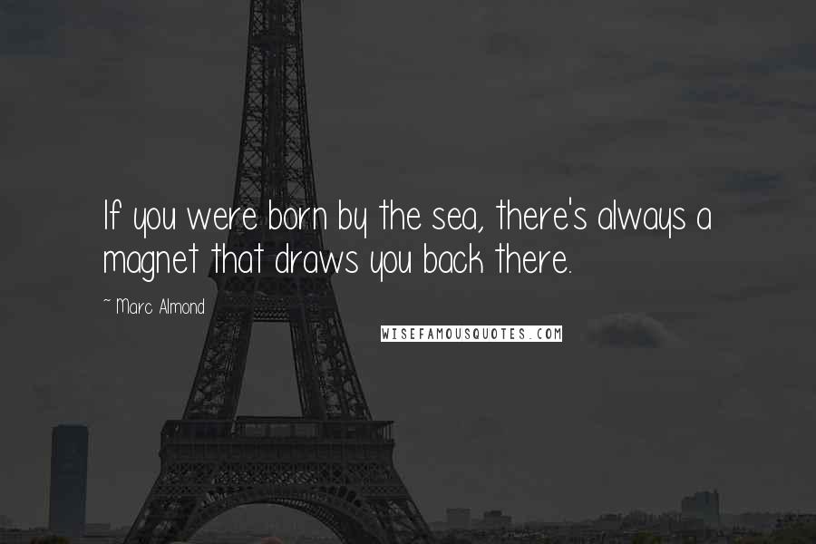 Marc Almond Quotes: If you were born by the sea, there's always a magnet that draws you back there.