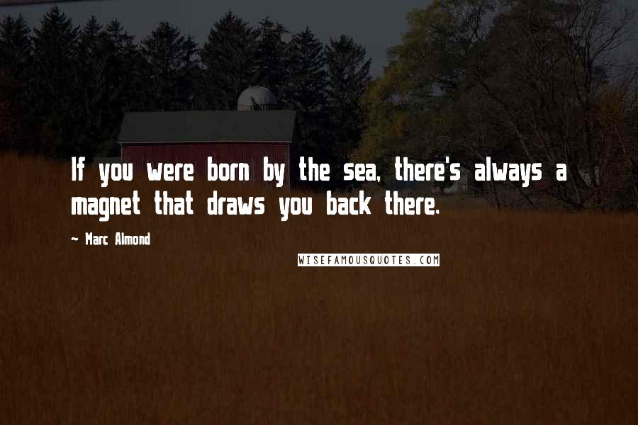 Marc Almond Quotes: If you were born by the sea, there's always a magnet that draws you back there.