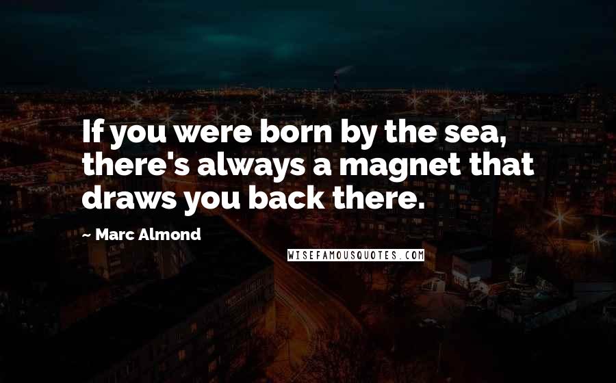 Marc Almond Quotes: If you were born by the sea, there's always a magnet that draws you back there.