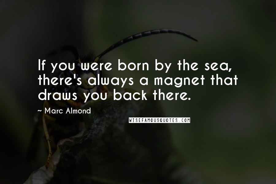 Marc Almond Quotes: If you were born by the sea, there's always a magnet that draws you back there.