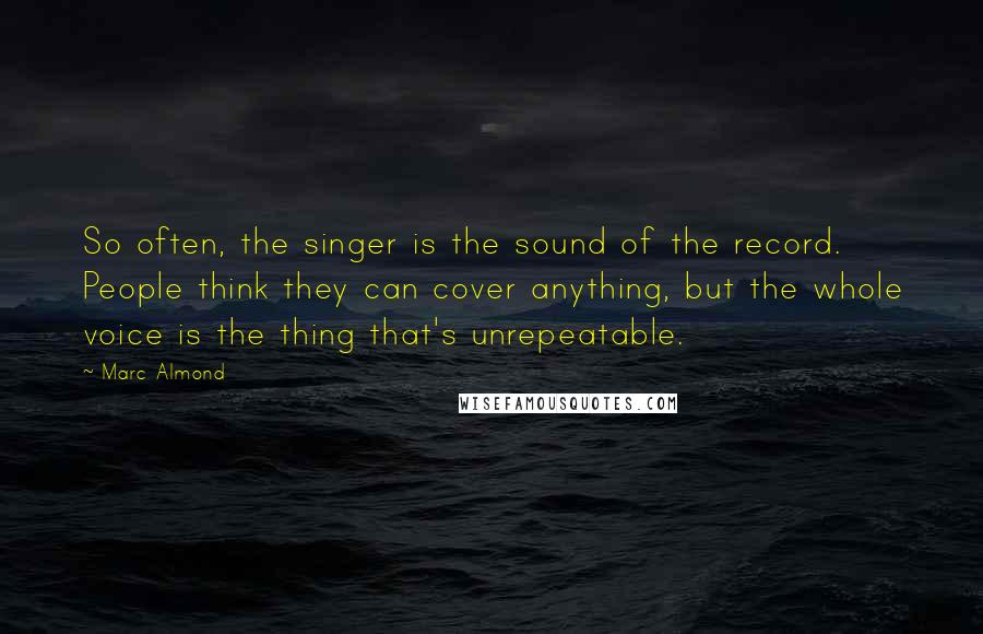 Marc Almond Quotes: So often, the singer is the sound of the record. People think they can cover anything, but the whole voice is the thing that's unrepeatable.