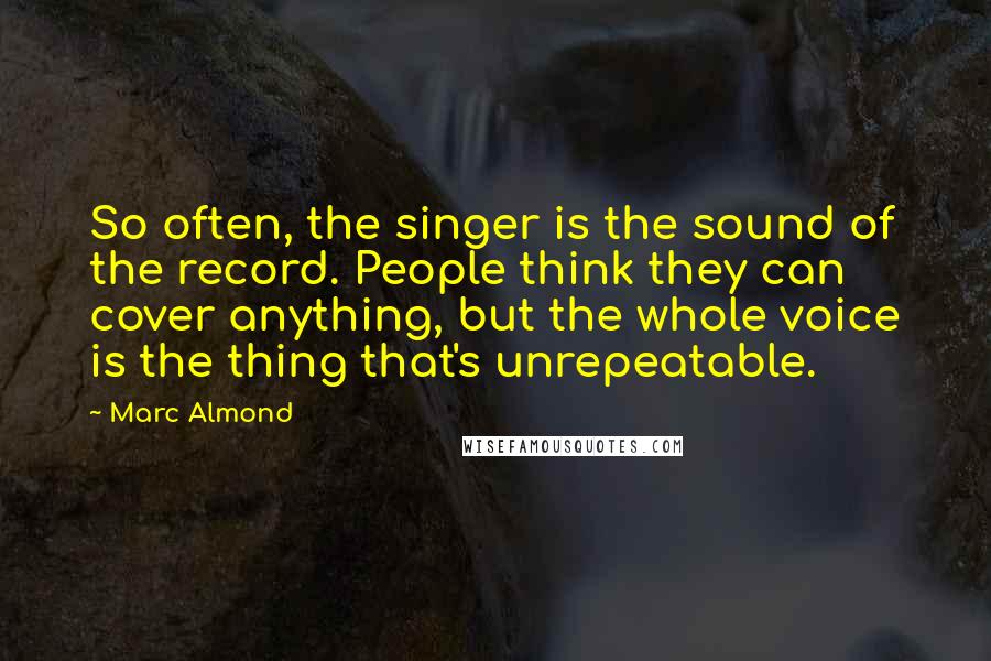 Marc Almond Quotes: So often, the singer is the sound of the record. People think they can cover anything, but the whole voice is the thing that's unrepeatable.