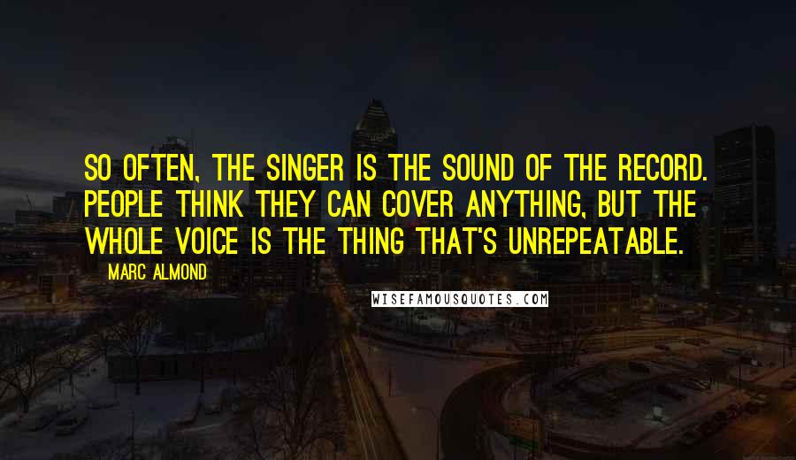 Marc Almond Quotes: So often, the singer is the sound of the record. People think they can cover anything, but the whole voice is the thing that's unrepeatable.