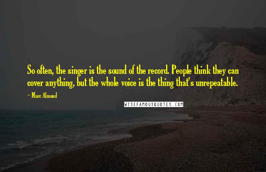 Marc Almond Quotes: So often, the singer is the sound of the record. People think they can cover anything, but the whole voice is the thing that's unrepeatable.