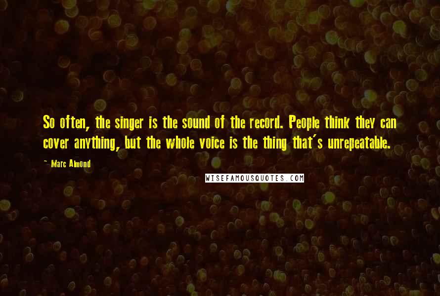 Marc Almond Quotes: So often, the singer is the sound of the record. People think they can cover anything, but the whole voice is the thing that's unrepeatable.