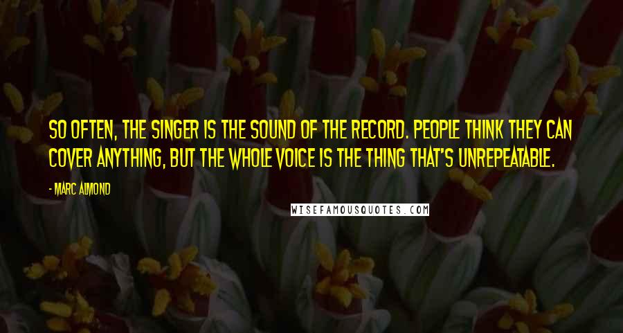 Marc Almond Quotes: So often, the singer is the sound of the record. People think they can cover anything, but the whole voice is the thing that's unrepeatable.