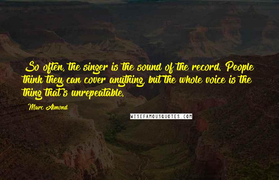 Marc Almond Quotes: So often, the singer is the sound of the record. People think they can cover anything, but the whole voice is the thing that's unrepeatable.